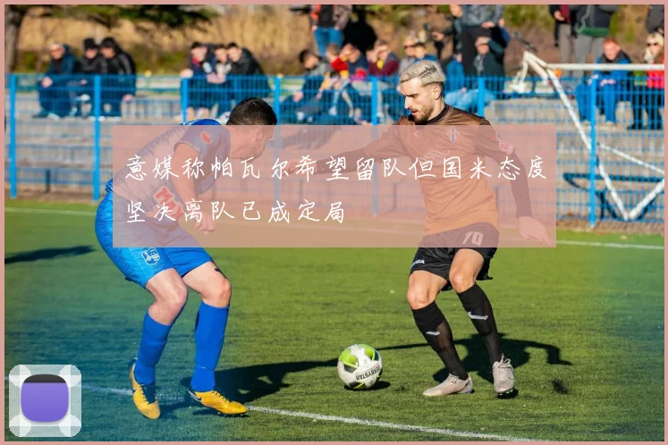 意媒称帕瓦尔希望留队但国米态度坚决离队已成定局