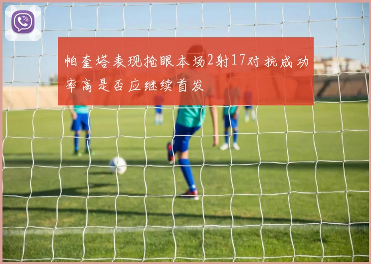 帕奎塔表现抢眼本场2射17对抗成功率高是否应继续首发