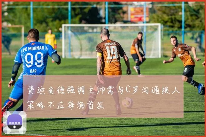 费迪南德强调主帅需与C罗沟通换人策略不应每场首发