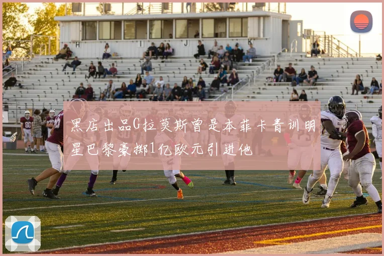 黑店出品G拉莫斯曾是本菲卡青训明星巴黎豪掷1亿欧元引进他