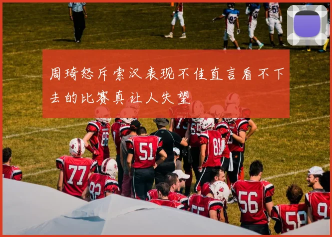 周琦怒斥索汉表现不佳直言看不下去的比赛真让人失望