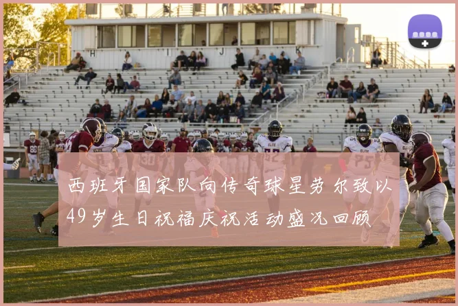 西班牙国家队向传奇球星劳尔致以49岁生日祝福庆祝活动盛况回顾