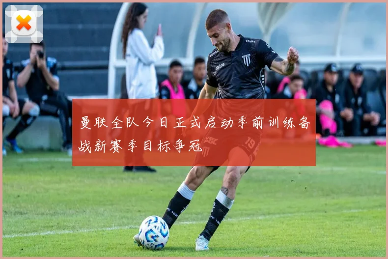 曼联全队今日正式启动季前训练备战新赛季目标争冠