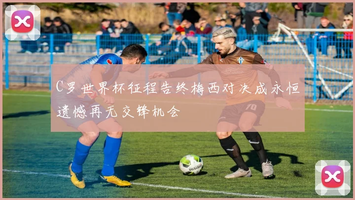 C罗世界杯征程告终梅西对决成永恒遗憾再无交锋机会
