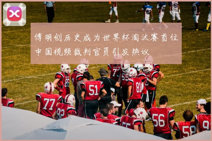傅明创历史成为世界杯淘汰赛首位中国视频裁判官员引发热议
