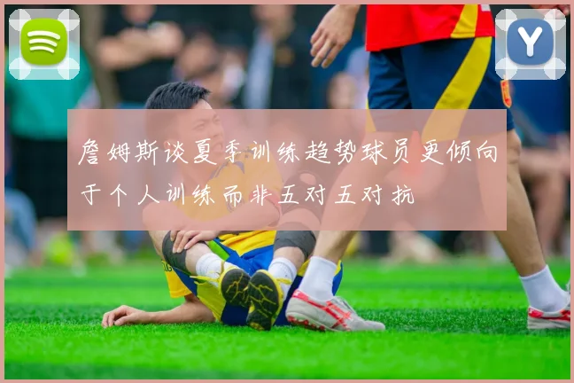 詹姆斯谈夏季训练趋势球员更倾向于个人训练而非五对五对抗