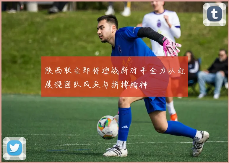 陕西联合即将迎战新对手全力以赴展现团队风采与拼搏精神